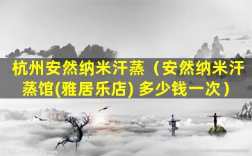 杭州安然纳米汗蒸（安然纳米汗蒸馆(雅居乐店) 多少钱一次）